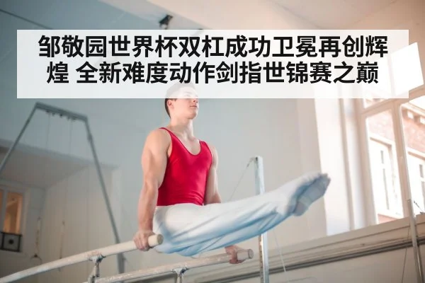 邹敬园世界杯双杠成功卫冕再创辉煌 全新难度动作剑指世锦赛之巅